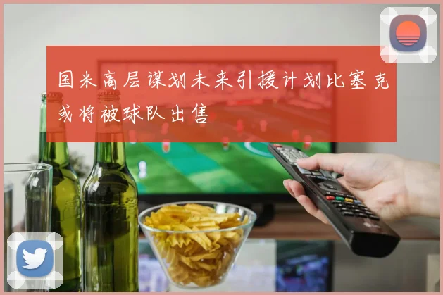 国米高层谋划未来引援计划比塞克或将被球队出售