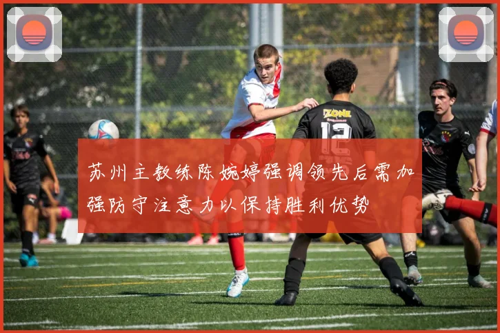 苏州主教练陈婉婷强调领先后需加强防守注意力以保持胜利优势