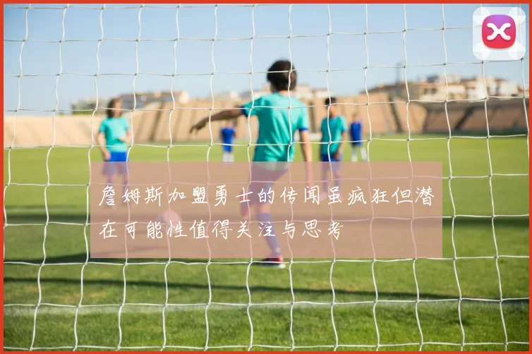 詹姆斯加盟勇士的传闻虽疯狂但潜在可能性值得关注与思考