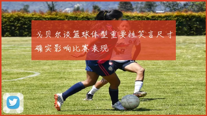 戈贝尔谈篮球体型重要性笑言尺寸确实影响比赛表现