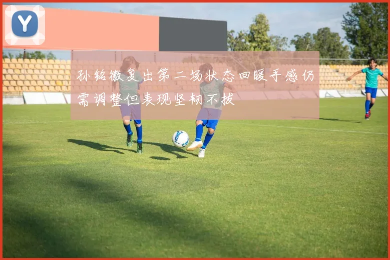 孙铭徽复出第二场状态回暖手感仍需调整但表现坚韧不拔