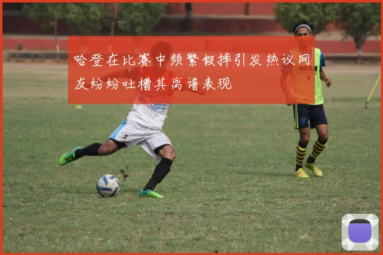 哈登在比赛中频繁假摔引发热议网友纷纷吐槽其离谱表现