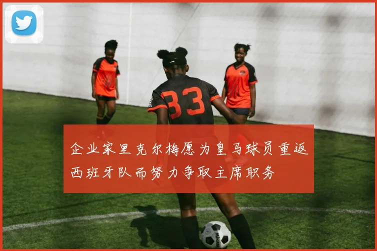 企业家里克尔梅愿为皇马球员重返西班牙队而努力争取主席职务