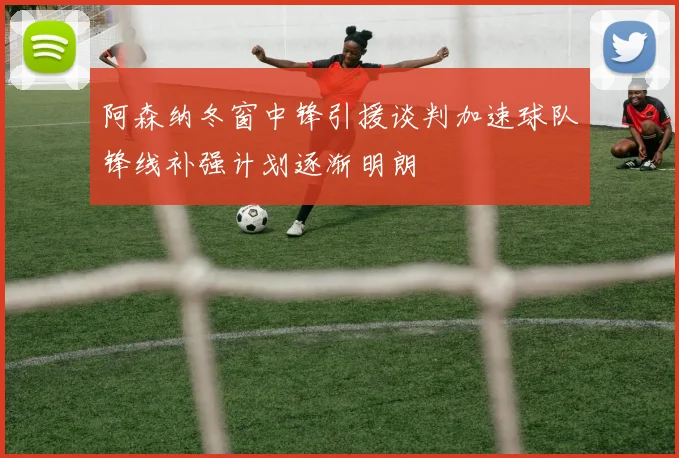 阿森纳冬窗中锋引援谈判加速球队锋线补强计划逐渐明朗