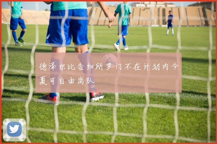 德泽尔比告知所罗门不在计划内今夏可自由离队