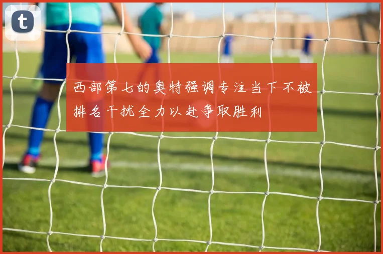 西部第七的奥特强调专注当下不被排名干扰全力以赴争取胜利