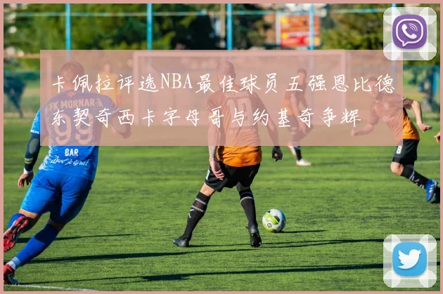 卡佩拉评选NBA最佳球员五强恩比德东契奇西卡字母哥与约基奇争辉