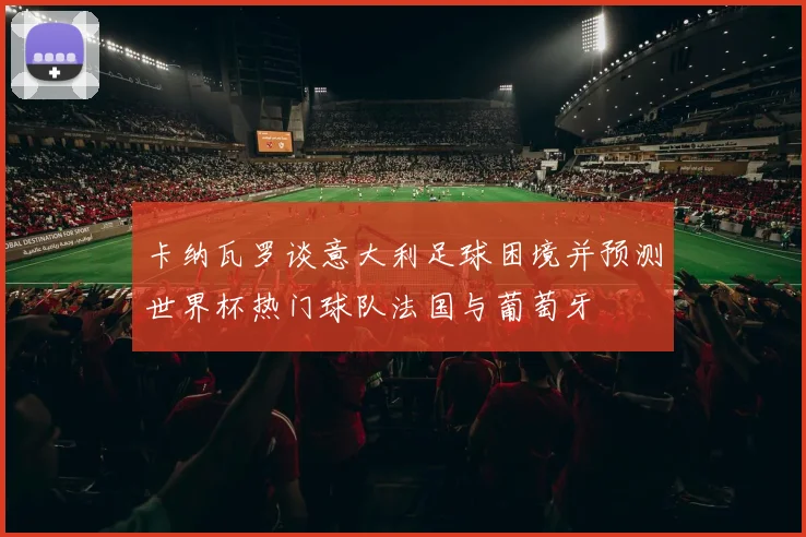 卡纳瓦罗谈意大利足球困境并预测世界杯热门球队法国与葡萄牙