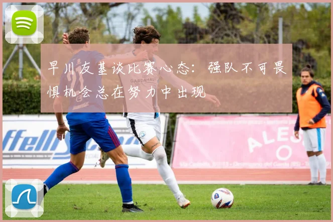 早川友基谈比赛心态：强队不可畏惧机会总在努力中出现