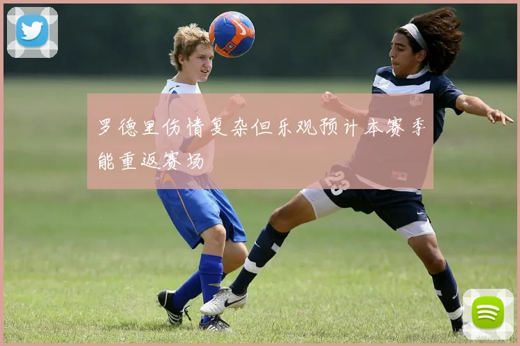 罗德里伤情复杂但乐观预计本赛季能重返赛场