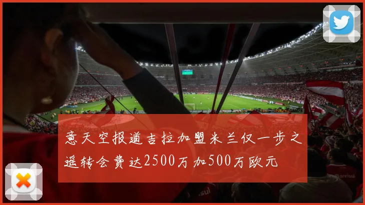 意天空报道吉拉加盟米兰仅一步之遥转会费达2500万加500万欧元