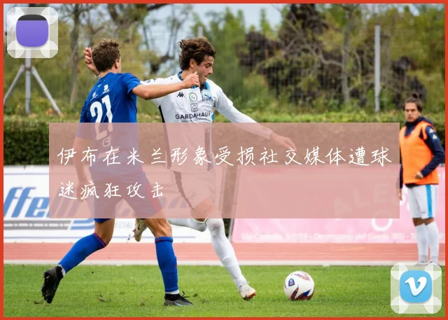 伊布在米兰形象受损社交媒体遭球迷疯狂攻击