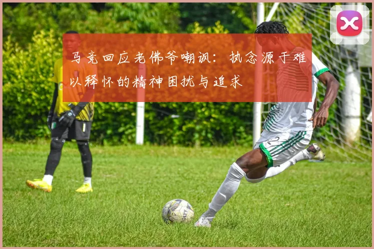 马竞回应老佛爷嘲讽：执念源于难以释怀的精神困扰与追求