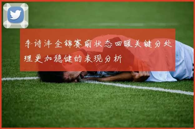 李诗沣全锦赛前状态回暖关键分处理更加稳健的表现分析