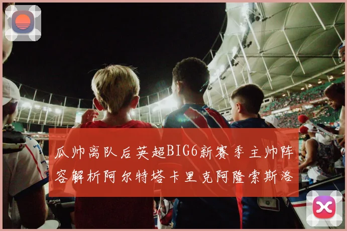 瓜帅离队后英超BIG6新赛季主帅阵容解析阿尔特塔卡里克阿隆索斯洛特的挑战与机遇