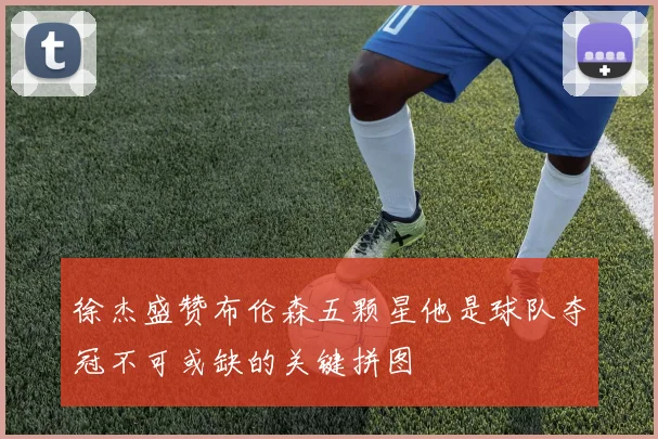 徐杰盛赞布伦森五颗星他是球队夺冠不可或缺的关键拼图