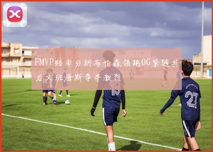 FMVP赔率分析布伦森领跑OG紧随其后文班唐斯争夺激烈