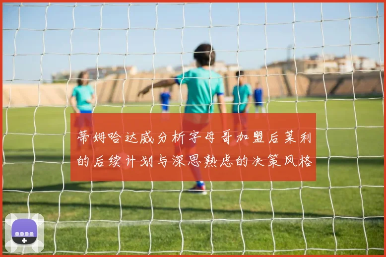 蒂姆哈达威分析字母哥加盟后莱利的后续计划与深思熟虑的决策风格