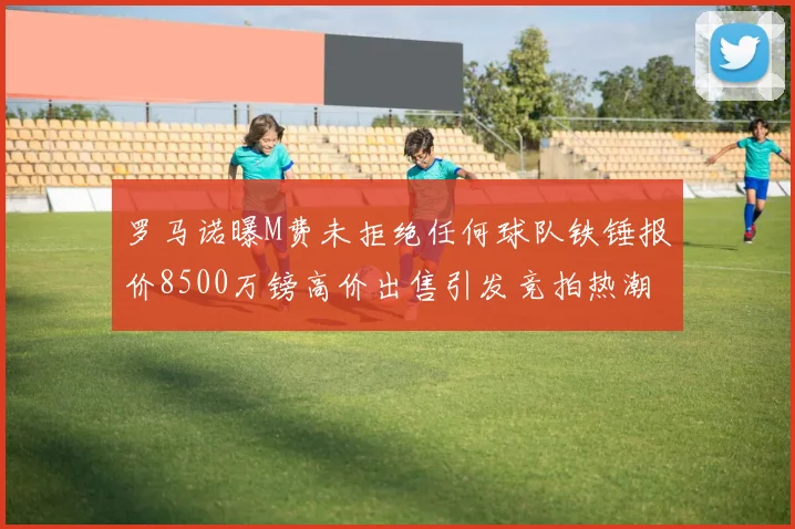 罗马诺曝M费未拒绝任何球队铁锤报价8500万镑高价出售引发竞拍热潮