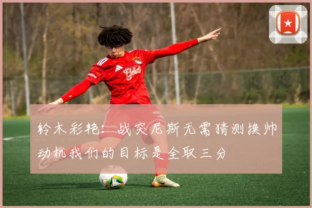 铃木彩艳：战突尼斯无需猜测换帅动机我们的目标是全取三分