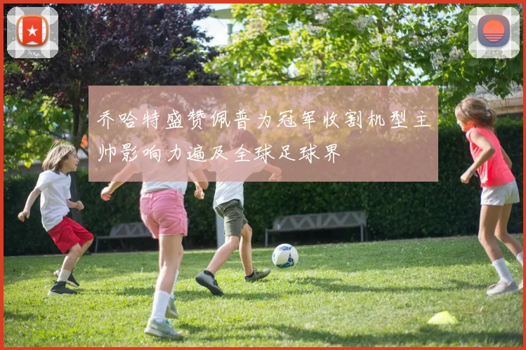 乔哈特盛赞佩普为冠军收割机型主帅影响力遍及全球足球界
