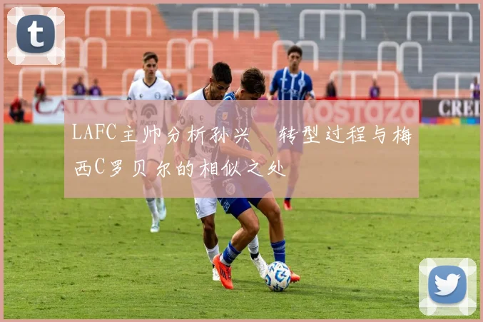 LAFC主帅分析孙兴慜转型过程与梅西C罗贝尔的相似之处