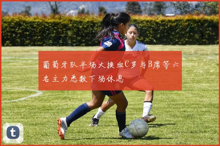 葡萄牙队半场大换血C罗与B席等六名主力悉数下场休息