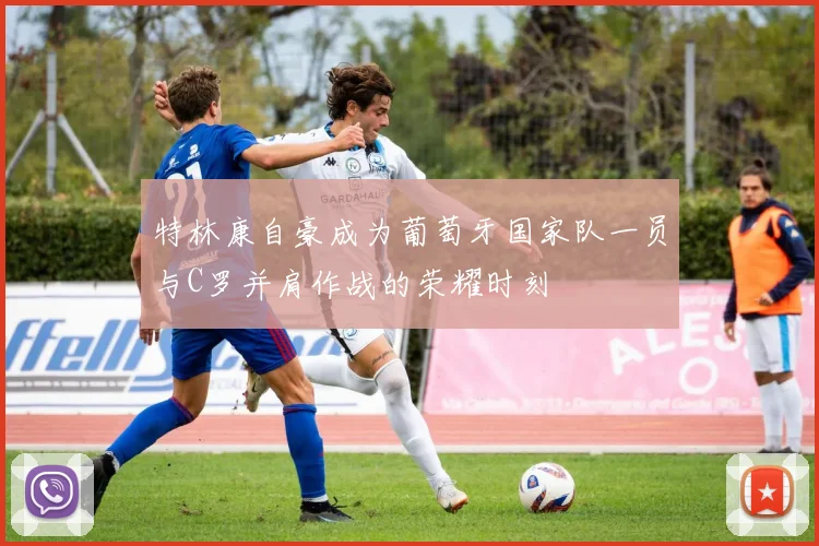 特林康自豪成为葡萄牙国家队一员与C罗并肩作战的荣耀时刻
