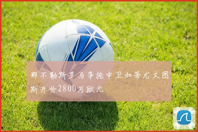 那不勒斯罗马争抢中卫加蒂尤文图斯开价2800万欧元