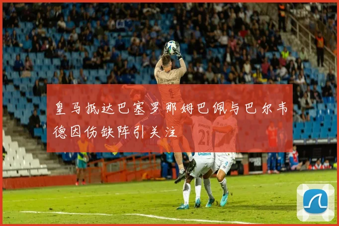 皇马抵达巴塞罗那姆巴佩与巴尔韦德因伤缺阵引关注